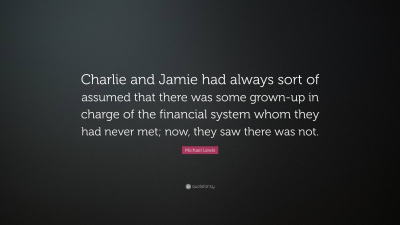 Michael Lewis Quote: “Charlie and Jamie had always sort of assumed that there was some grown-up in charge of the financial system whom they had never met; now, they saw there was not.”