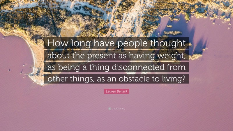 Lauren Berlant Quote: “How long have people thought about the present as having weight, as being a thing disconnected from other things, as an obstacle to living?”