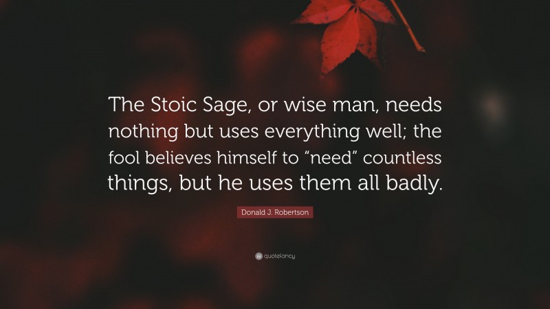 Donald J. Robertson Quote: “The Stoic Sage, or wise man, needs nothing but uses everything well; the fool believes himself to “need” countless things, but he uses them all badly.”