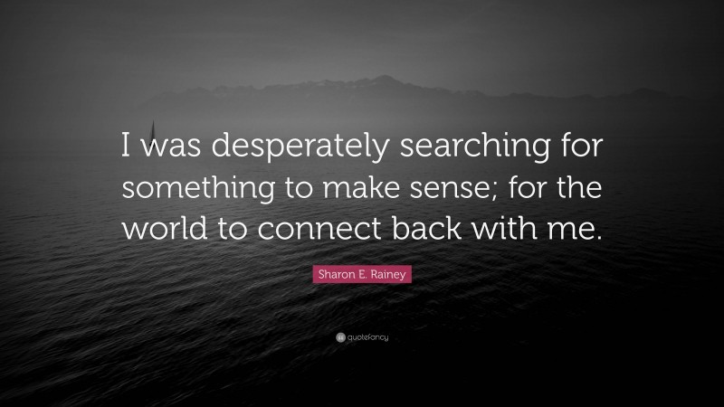 Sharon E. Rainey Quote: “I was desperately searching for something to make sense; for the world to connect back with me.”