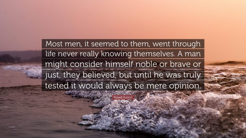 Robert Kurson Quote: “Most men, it seemed to them, went through life never really knowing themselves. A man might consider himself noble or brave or just, they believed, but until he was truly tested it would always be mere opinion.”