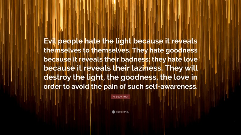 M. Scott Peck Quote: “Evil people hate the light because it reveals themselves to themselves. They hate goodness because it reveals their badness; they hate love because it reveals their laziness. They will destroy the light, the goodness, the love in order to avoid the pain of such self-awareness.”