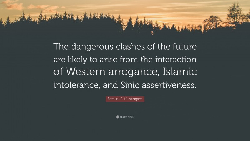 Samuel P. Huntington Quote: “The dangerous clashes of the future are likely to arise from the interaction of Western arrogance, Islamic intolerance, and Sinic assertiveness.”