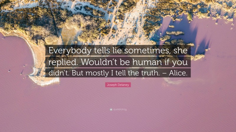 Joseph Delaney Quote: “Everybody tells lie sometimes, she replied. Wouldn’t be human if you didn’t. But mostly I tell the truth. – Alice.”