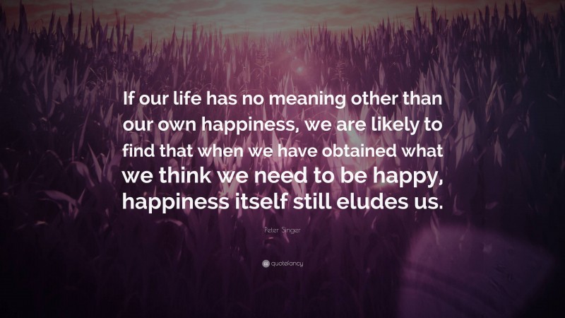 Peter Singer Quote: “If our life has no meaning other than our own happiness, we are likely to find that when we have obtained what we think we need to be happy, happiness itself still eludes us.”