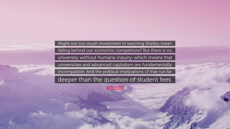 Terry Eagleton Quote: “Might not too much investment in teaching Shelley mean falling behind our economic competitors? But there is no university without humane inquiry, which means that universities and advanced capitalism are fundamentally incompatible. And the political implications of that run far deeper than the question of student fees.”