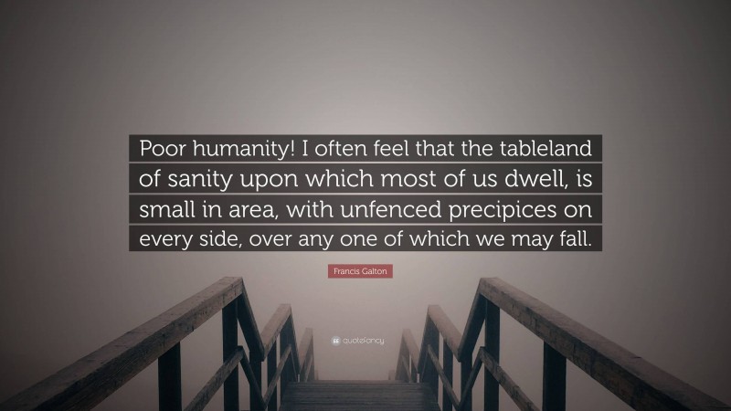 Francis Galton Quote: “Poor humanity! I often feel that the tableland of sanity upon which most of us dwell, is small in area, with unfenced precipices on every side, over any one of which we may fall.”