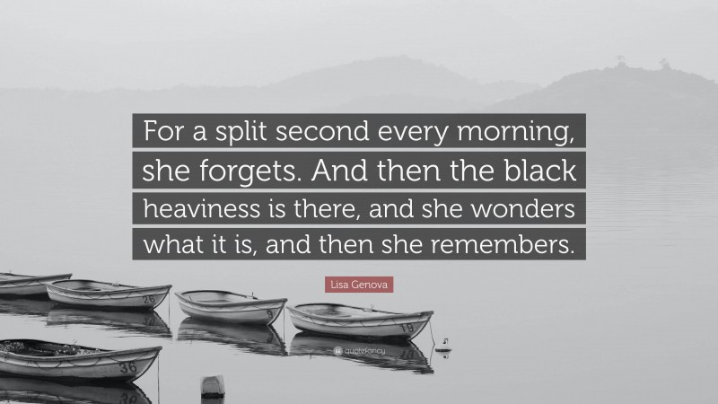 Lisa Genova Quote: “For a split second every morning, she forgets. And then the black heaviness is there, and she wonders what it is, and then she remembers.”