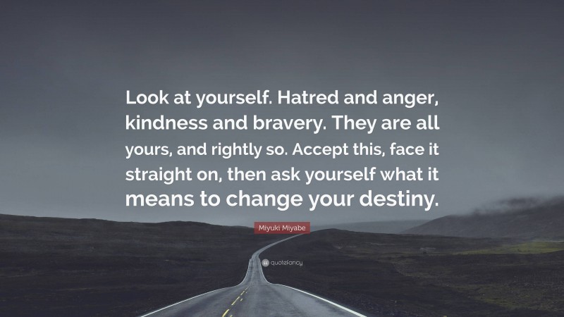 Miyuki Miyabe Quote: “Look at yourself. Hatred and anger, kindness and bravery. They are all yours, and rightly so. Accept this, face it straight on, then ask yourself what it means to change your destiny.”