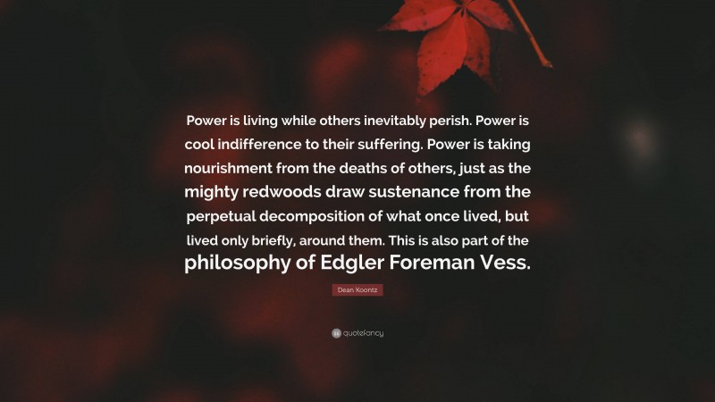 Dean Koontz Quote: “Power is living while others inevitably perish. Power is cool indifference to their suffering. Power is taking nourishment from the deaths of others, just as the mighty redwoods draw sustenance from the perpetual decomposition of what once lived, but lived only briefly, around them. This is also part of the philosophy of Edgler Foreman Vess.”