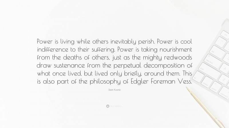 Dean Koontz Quote: “Power is living while others inevitably perish. Power is cool indifference to their suffering. Power is taking nourishment from the deaths of others, just as the mighty redwoods draw sustenance from the perpetual decomposition of what once lived, but lived only briefly, around them. This is also part of the philosophy of Edgler Foreman Vess.”