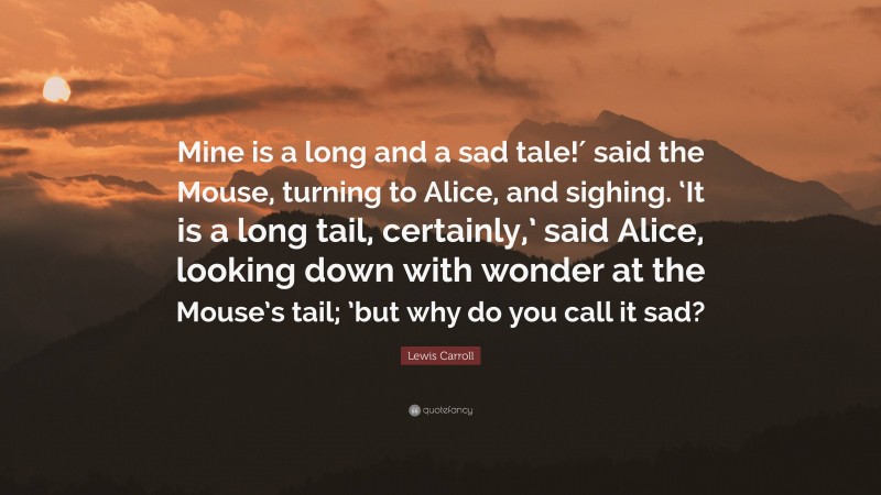 Lewis Carroll Quote: “Mine is a long and a sad tale!′ said the Mouse, turning to Alice, and sighing. ‘It is a long tail, certainly,’ said Alice, looking down with wonder at the Mouse’s tail; ’but why do you call it sad?”