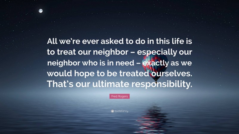 Fred Rogers Quote: “All we’re ever asked to do in this life is to treat our neighbor – especially our neighbor who is in need – exactly as we would hope to be treated ourselves. That’s our ultimate responsibility.”