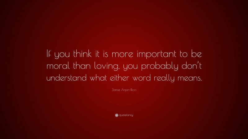 Jamie Arpin-Ricci Quote: “If you think it is more important to be moral than loving, you probably don’t understand what either word really means.”