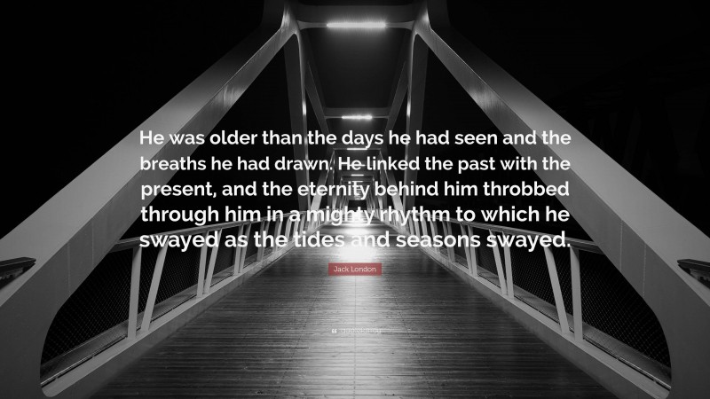 Jack London Quote: “He was older than the days he had seen and the breaths he had drawn. He linked the past with the present, and the eternity behind him throbbed through him in a mighty rhythm to which he swayed as the tides and seasons swayed.”