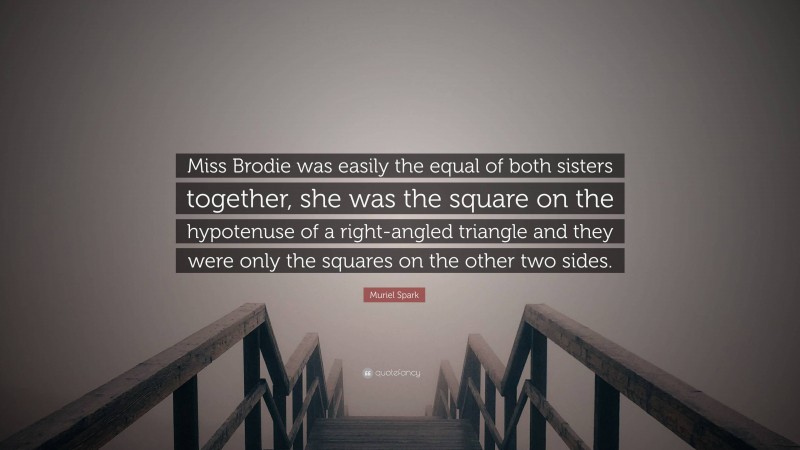 Muriel Spark Quote: “Miss Brodie was easily the equal of both sisters together, she was the square on the hypotenuse of a right-angled triangle and they were only the squares on the other two sides.”