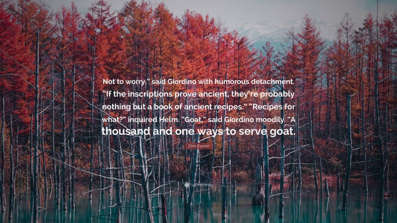 Clive Cussler Quote: “Not to worry,” said Giordino with humorous detachment. “If the inscriptions prove ancient, they’re probably nothing but a book of ancient recipes.” “Recipes for what?” inquired Helm. “Goat,” said Giordino moodily. “A thousand and one ways to serve goat.”