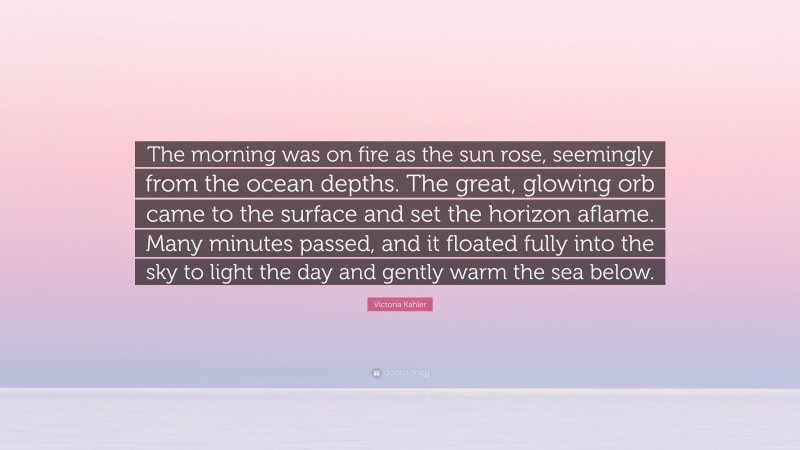 Victoria Kahler Quote: “The morning was on fire as the sun rose, seemingly from the ocean depths. The great, glowing orb came to the surface and set the horizon aflame. Many minutes passed, and it floated fully into the sky to light the day and gently warm the sea below.”