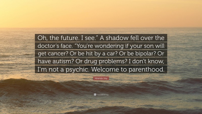 Miranda July Quote: “Oh, the future. I see.” A shadow fell over the doctor’s face. “You’re wondering if your son will get cancer? Or be hit by a car? Or be bipolar? Or have autism? Or drug problems? I don’t know, I’m not a psychic. Welcome to parenthood.”