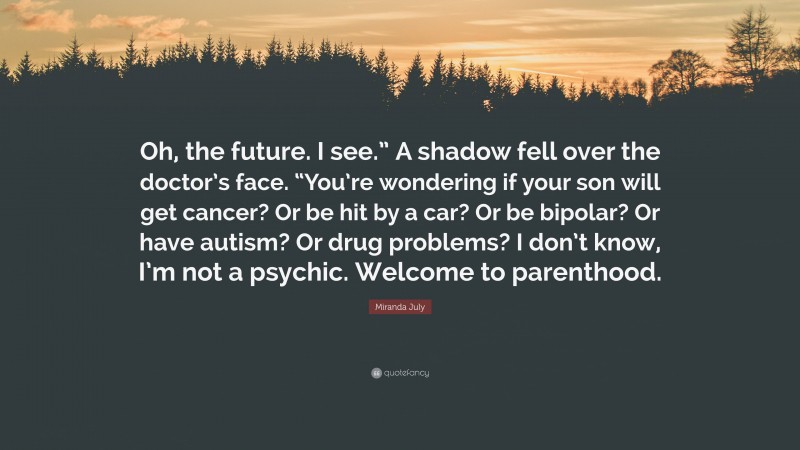 Miranda July Quote: “Oh, the future. I see.” A shadow fell over the doctor’s face. “You’re wondering if your son will get cancer? Or be hit by a car? Or be bipolar? Or have autism? Or drug problems? I don’t know, I’m not a psychic. Welcome to parenthood.”