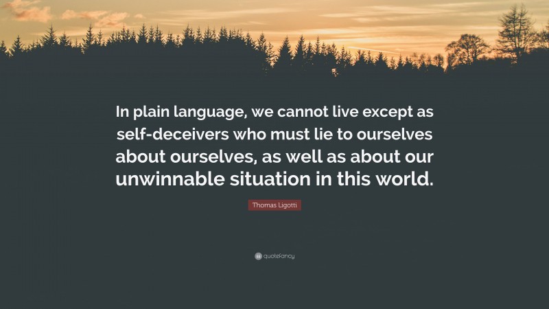 Thomas Ligotti Quote: “In plain language, we cannot live except as self-deceivers who must lie to ourselves about ourselves, as well as about our unwinnable situation in this world.”