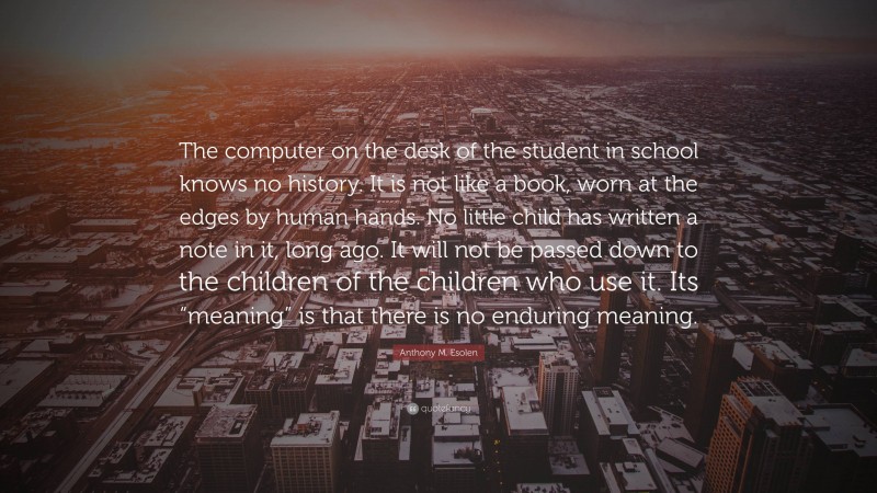 Anthony M. Esolen Quote: “The computer on the desk of the student in school knows no history. It is not like a book, worn at the edges by human hands. No little child has written a note in it, long ago. It will not be passed down to the children of the children who use it. Its “meaning” is that there is no enduring meaning.”