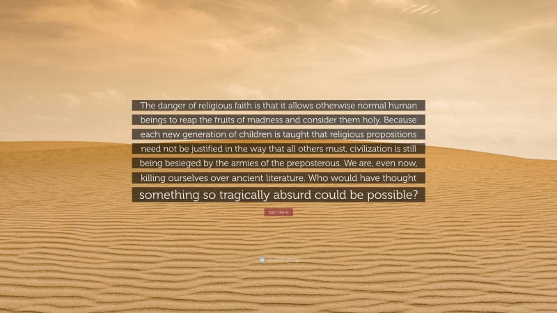 Sam Harris Quote: “The danger of religious faith is that it allows otherwise normal human beings to reap the fruits of madness and consider them holy. Because each new generation of children is taught that religious propositions need not be justified in the way that all others must, civilization is still being besieged by the armies of the preposterous. We are, even now, killing ourselves over ancient literature. Who would have thought something so tragically absurd could be possible?”