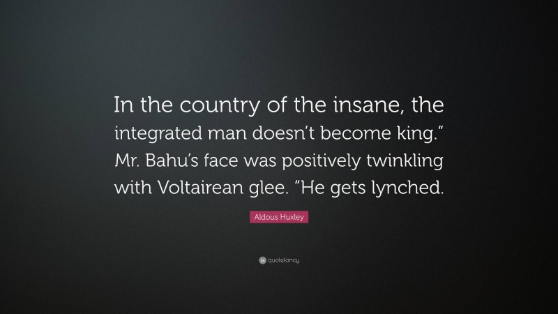 Aldous Huxley Quote: “In the country of the insane, the integrated man doesn’t become king.” Mr. Bahu’s face was positively twinkling with Voltairean glee. “He gets lynched.”