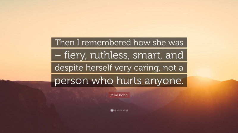 Mike Bond Quote: “Then I remembered how she was – fiery, ruthless, smart, and despite herself very caring, not a person who hurts anyone.”