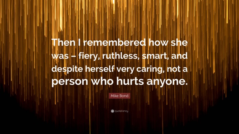 Mike Bond Quote: “Then I remembered how she was – fiery, ruthless, smart, and despite herself very caring, not a person who hurts anyone.”