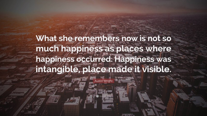 Austin Wright Quote: “What she remembers now is not so much happiness as places where happiness occurred. Happiness was intangible, place made it visible.”
