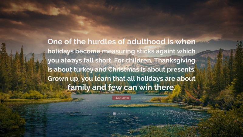 Tayari Jones Quote: “One of the hurdles of adulthood is when holidays become measuring sticks againt which you always fall short. For children, Thanksgiving is about turkey and Christmas is about presents. Grown up, you learn that all holidays are about family and few can win there.”