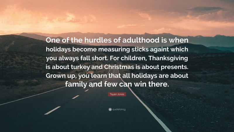 Tayari Jones Quote: “One of the hurdles of adulthood is when holidays become measuring sticks againt which you always fall short. For children, Thanksgiving is about turkey and Christmas is about presents. Grown up, you learn that all holidays are about family and few can win there.”