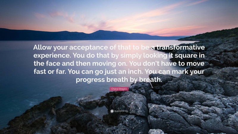 Cheryl Strayed Quote: “Allow your acceptance of that to be a transformative experience. You do that by simply looking it square in the face and then moving on. You don’t have to move fast or far. You can go just an inch. You can mark your progress breath by breath.”