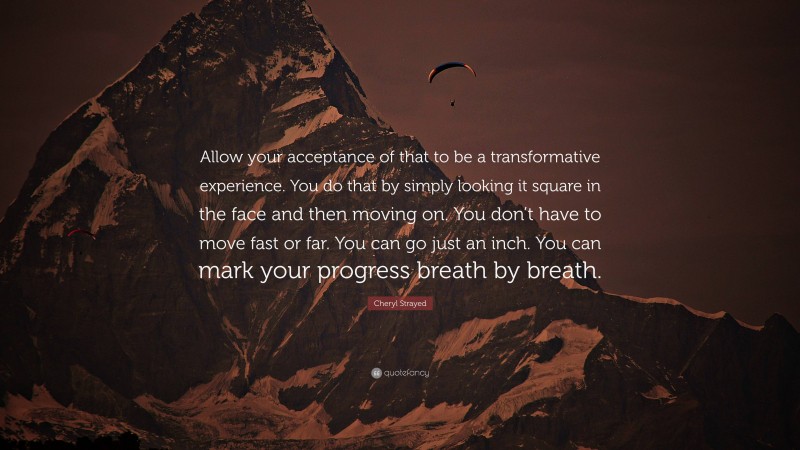 Cheryl Strayed Quote: “Allow your acceptance of that to be a transformative experience. You do that by simply looking it square in the face and then moving on. You don’t have to move fast or far. You can go just an inch. You can mark your progress breath by breath.”