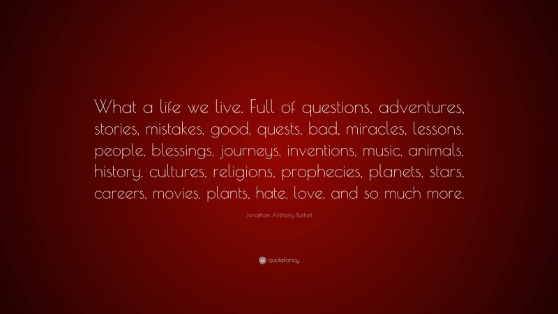 Jonathan Anthony Burkett Quote: “What a life we live. Full of questions, adventures, stories, mistakes, good, quests, bad, miracles, lessons, people, blessings, journeys, inventions, music, animals, history, cultures, religions, prophecies, planets, stars, careers, movies, plants, hate, love, and so much more.”