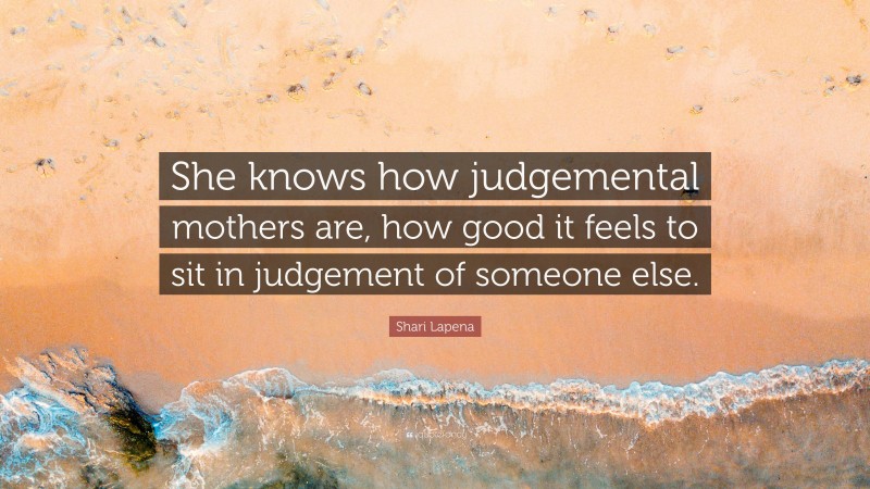 Shari Lapena Quote: “She knows how judgemental mothers are, how good it feels to sit in judgement of someone else.”