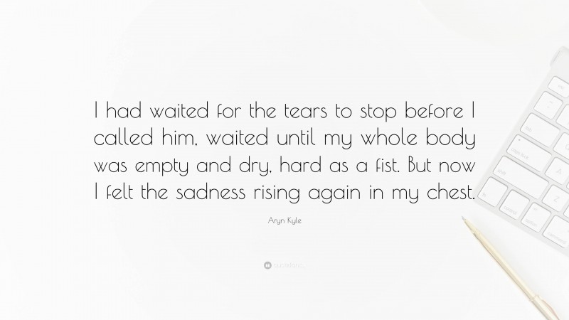 Aryn Kyle Quote: “I had waited for the tears to stop before I called him, waited until my whole body was empty and dry, hard as a fist. But now I felt the sadness rising again in my chest.”