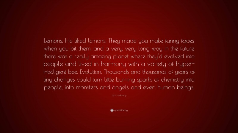 Nick Harkaway Quote: “Lemons. He liked lemons. They made you make funny faces when you bit them, and a very, very long way in the future there was a really amazing planet where they’d evolved into people and lived in harmony with a variety of hyper-intelligent bee. Evolution. Thousands and thousands of years of tiny changes could turn little burning sparks of chemistry into people, into monsters and angels and even human beings.”