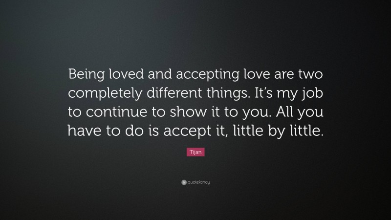 Tijan Quote: “Being loved and accepting love are two completely different things. It’s my job to continue to show it to you. All you have to do is accept it, little by little.”