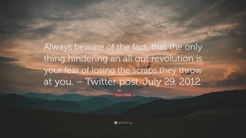 Gore Vidal Quote: “Always beware of the fact, that the only thing hindering an all out revolution is your fear of losing the scraps they throw at you. – Twitter post, July 29, 2012.”