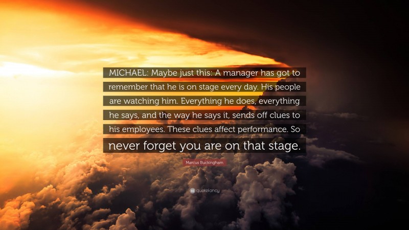 Marcus Buckingham Quote: “MICHAEL: Maybe just this: A manager has got to remember that he is on stage every day. His people are watching him. Everything he does, everything he says, and the way he says it, sends off clues to his employees. These clues affect performance. So never forget you are on that stage.”