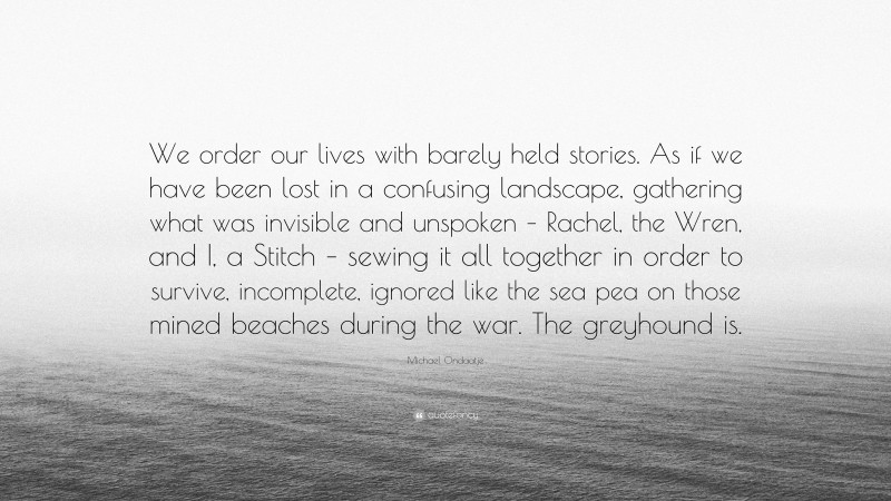 Michael Ondaatje Quote: “We order our lives with barely held stories. As if we have been lost in a confusing landscape, gathering what was invisible and unspoken – Rachel, the Wren, and I, a Stitch – sewing it all together in order to survive, incomplete, ignored like the sea pea on those mined beaches during the war. The greyhound is.”