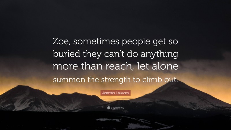 Jennifer Laurens Quote: “Zoe, sometimes people get so buried they can’t do anything more than reach, let alone summon the strength to climb out.”