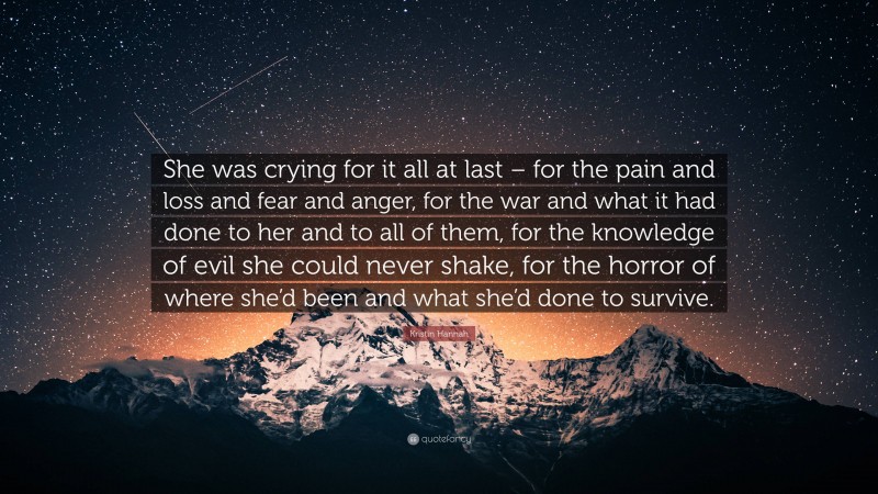 Kristin Hannah Quote: “She was crying for it all at last – for the pain and loss and fear and anger, for the war and what it had done to her and to all of them, for the knowledge of evil she could never shake, for the horror of where she’d been and what she’d done to survive.”