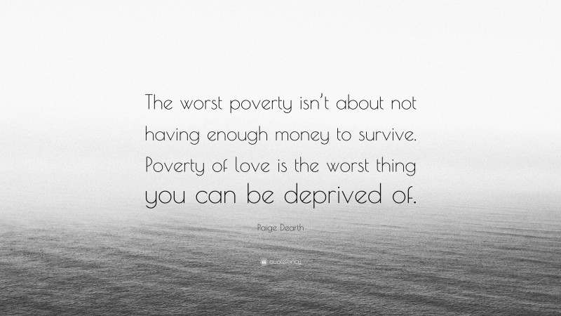 Paige Dearth Quote: “The worst poverty isn’t about not having enough money to survive. Poverty of love is the worst thing you can be deprived of.”