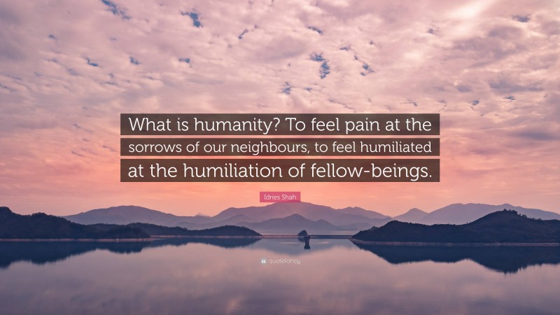 Idries Shah Quote: “What is humanity? To feel pain at the sorrows of our neighbours, to feel humiliated at the humiliation of fellow-beings.”