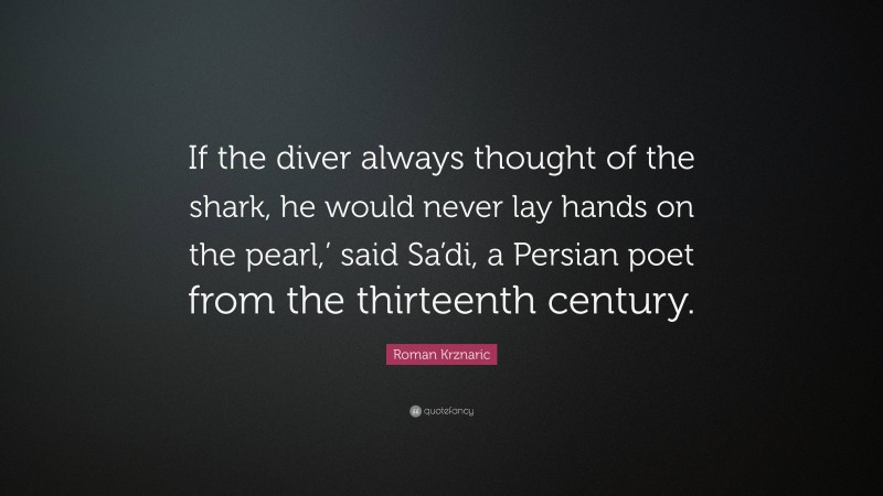 Roman Krznaric Quote: “If the diver always thought of the shark, he would never lay hands on the pearl,’ said Sa’di, a Persian poet from the thirteenth century.”