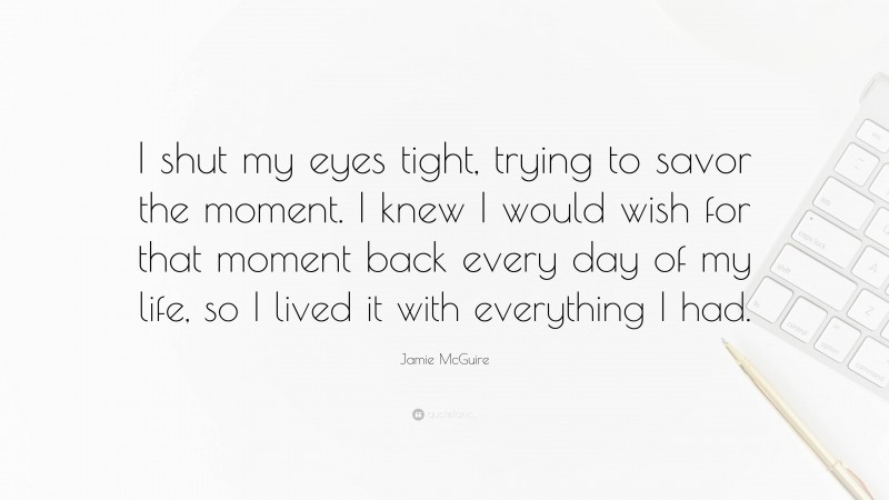 Jamie McGuire Quote: “I shut my eyes tight, trying to savor the moment. I knew I would wish for that moment back every day of my life, so I lived it with everything I had.”