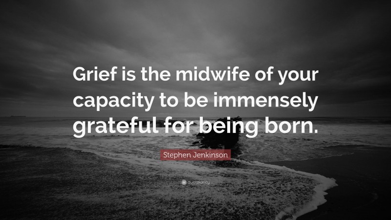 Stephen Jenkinson Quote: “Grief is the midwife of your capacity to be immensely grateful for being born.”